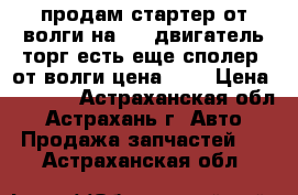 продам стартер от волги на 402 двигатель торг есть еще сполер  от волги цена 400 › Цена ­ 2 000 - Астраханская обл., Астрахань г. Авто » Продажа запчастей   . Астраханская обл.